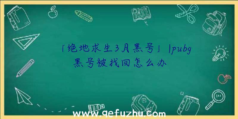 「绝地求生3月黑号」|pubg黑号被找回怎么办